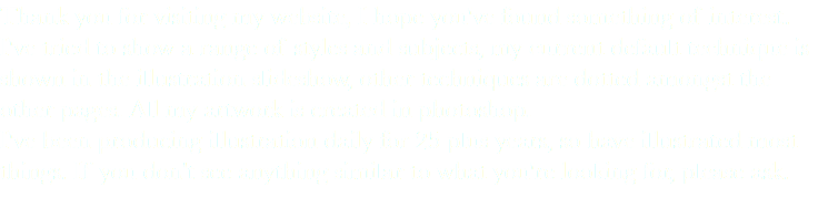 Thank you for visiting my website, I hope you've found something of interest. I've tried to show a range of styles and subjects, my current default technique is shown in the illustration slideshow, other techniques are dotted amongst the other pages. All my artwork is created in photoshop. I've been producing illustration daily for 25 plus years, so have illustrated most things. If you don't see anything similar to what you're looking for, please ask. 